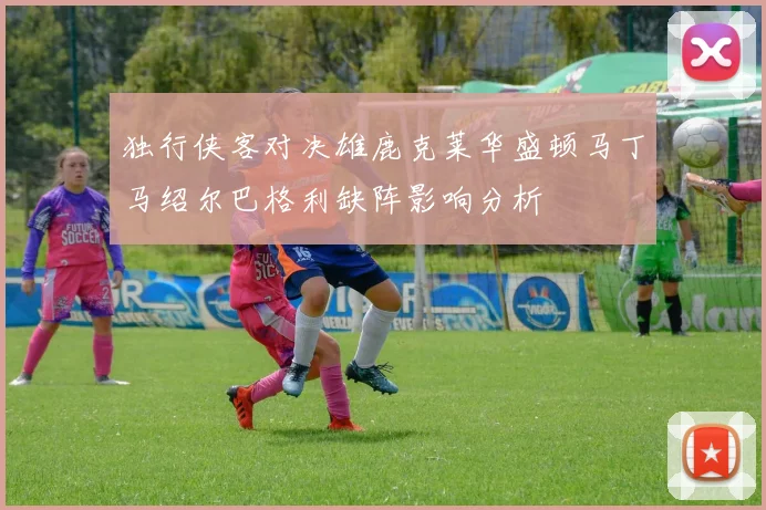 独行侠客对决雄鹿克莱华盛顿马丁马绍尔巴格利缺阵影响分析