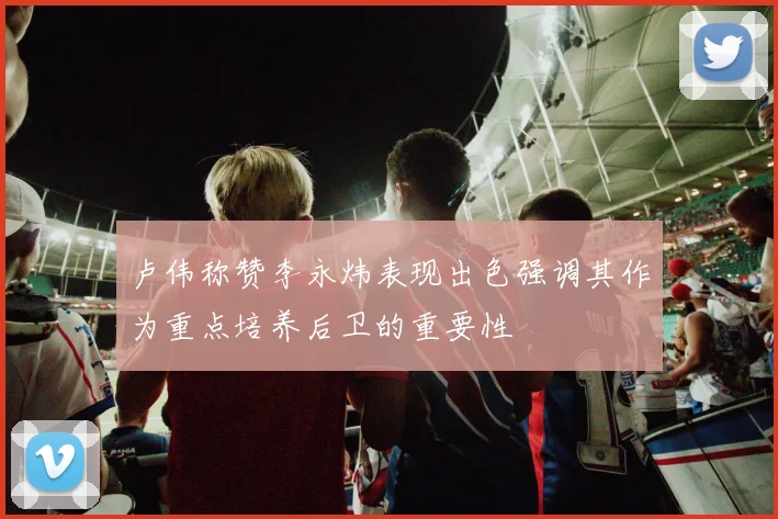 卢伟称赞李永炜表现出色强调其作为重点培养后卫的重要性