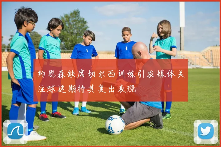 约恩森缺席切尔西训练引发媒体关注球迷期待其复出表现