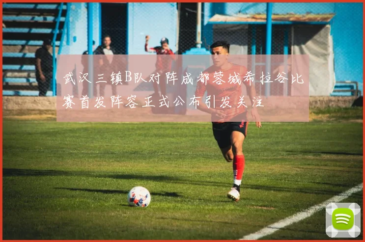 武汉三镇B队对阵成都蓉城希拉谷比赛首发阵容正式公布引发关注