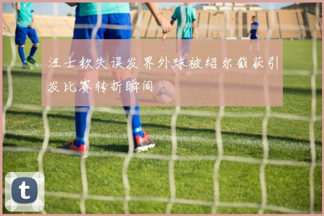 汪士钦失误发界外球被绍尔截获引发比赛转折瞬间