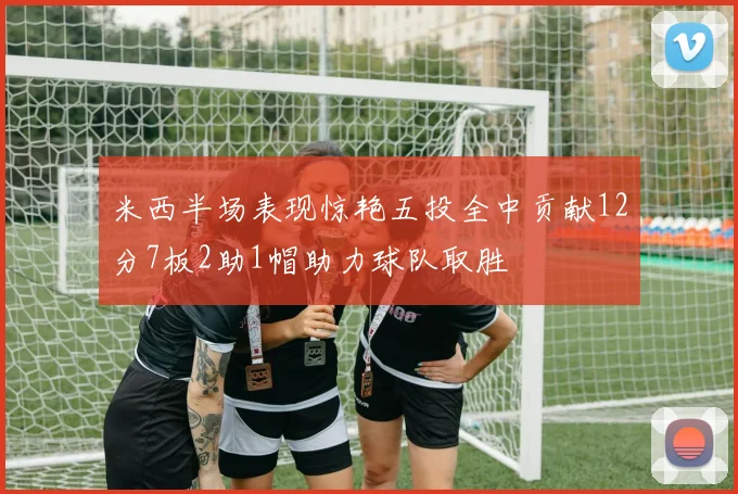 米西半场表现惊艳五投全中贡献12分7板2助1帽助力球队取胜