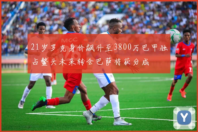 21岁罗克身价飙升至3800万巴甲独占鳌头未来转会巴萨将获分成