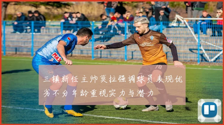 三镇新任主帅莫拉强调球员表现优劣不分年龄重视实力与潜力