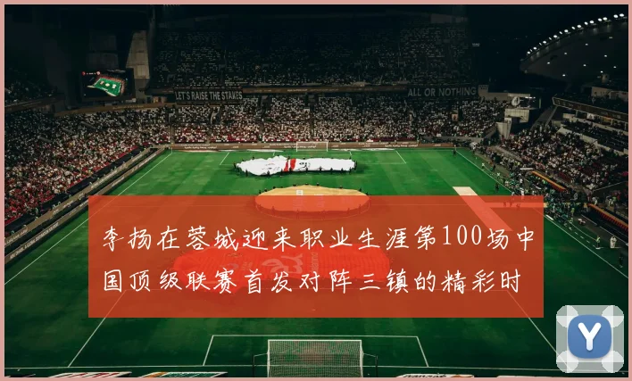李扬在蓉城迎来职业生涯第100场中国顶级联赛首发对阵三镇的精彩时刻