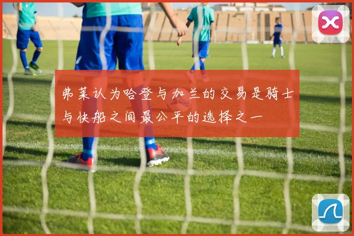 弗莱认为哈登与加兰的交易是骑士与快船之间最公平的选择之一