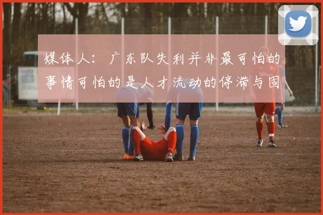 媒体人：广东队失利并非最可怕的事情可怕的是人才流动的停滞与固化
