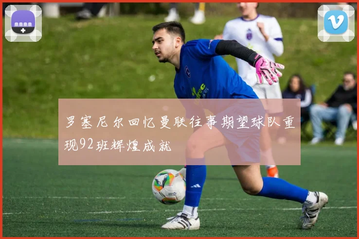 罗塞尼尔回忆曼联往事期望球队重现92班辉煌成就