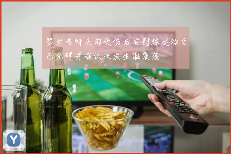 瑟尔洛特头部受伤后安慰球迷称自己无碍并确认未发生脑震荡