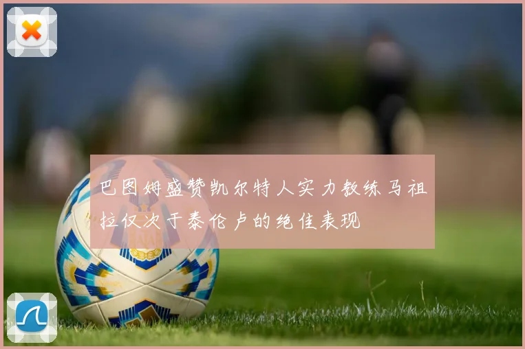 巴图姆盛赞凯尔特人实力教练马祖拉仅次于泰伦卢的绝佳表现