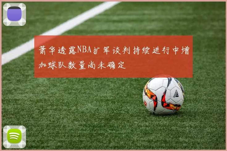 萧华透露NBA扩军谈判持续进行中增加球队数量尚未确定
