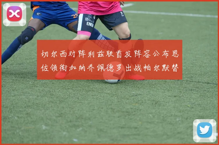 切尔西对阵利兹联首发阵容公布恩佐领衔加纳乔佩德罗出战帕尔默替补