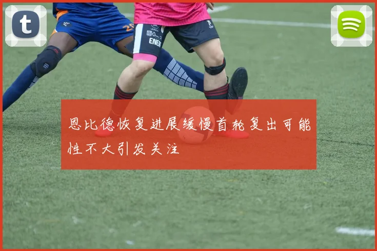 恩比德恢复进展缓慢首轮复出可能性不大引发关注