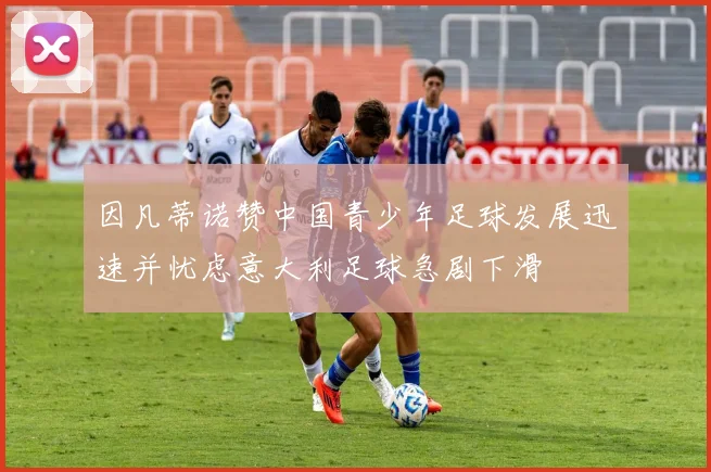 因凡蒂诺赞中国青少年足球发展迅速并忧虑意大利足球急剧下滑