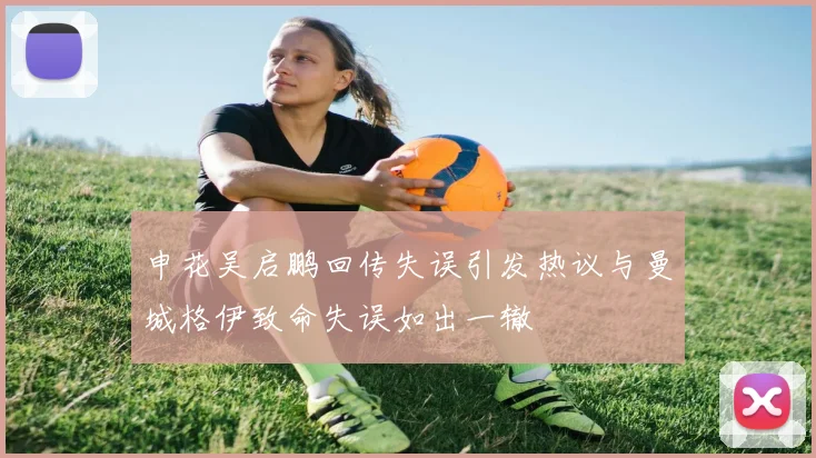 申花吴启鹏回传失误引发热议与曼城格伊致命失误如出一辙