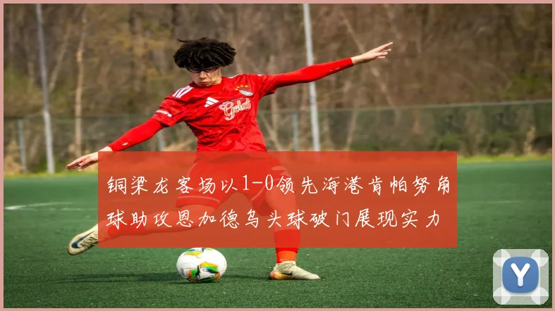铜梁龙客场以1-0领先海港肯帕努角球助攻恩加德乌头球破门展现实力