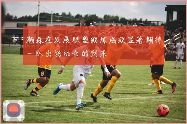 瀚森在发展联盟锻炼成效显著期待一队出场机会的到来