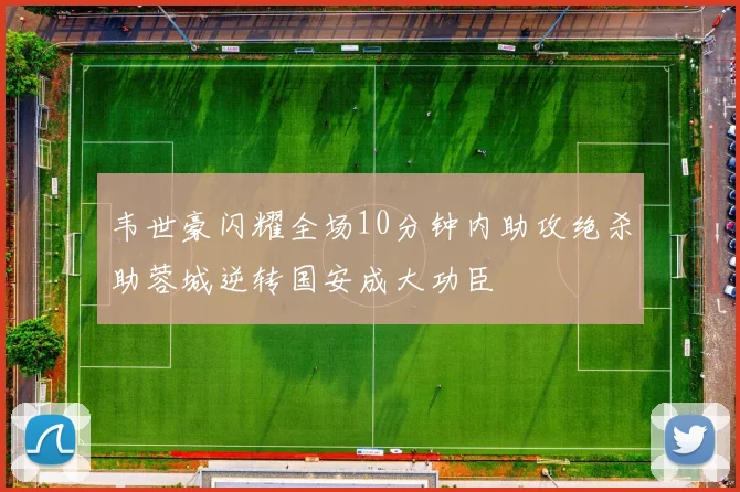韦世豪闪耀全场10分钟内助攻绝杀助蓉城逆转国安成大功臣