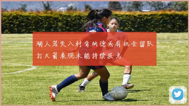 湖人若失八村肯纳德或有机会留队打火箭表现未能持续发光